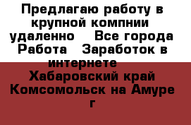 Предлагаю работу в крупной компнии (удаленно) - Все города Работа » Заработок в интернете   . Хабаровский край,Комсомольск-на-Амуре г.